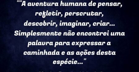“”A aventura humana de pensar, refletir, perscrutar, descobrir, imaginar, criar… Simplesmente não encontrei uma palavra para expressar a caminhada e as ações desta espécie…”
