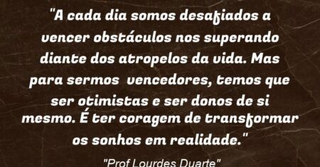 “A cada dia somos desafiados a vencer obstáculos nos superando diante dos atropelos da vida. Mas para sermos vencedores, temos que ser otimistas e ser donos de si mesmo. É ter coragem de transformar os sonhos em realidade.”