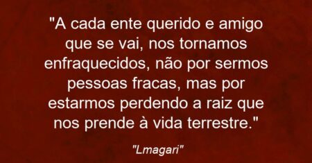“A cada ente querido e amigo que se vai, nos tornamos enfraquecidos, não por sermos pessoas fracas, mas por estarmos perdendo a raiz que nos prende à vida terrestre.”