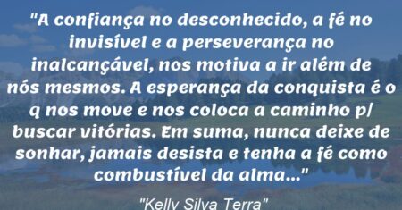 “A confiança no desconhecido, a fé no invisível e a perseverança no inalcançável, nos motiva a ir além de nós mesmos. A esperança da conquista é o q nos move e nos coloca a caminho p/ buscar vitórias. Em suma, nunca deixe de sonhar, jamais desista e tenha a fé como combustível da alma…”