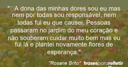 “A dona das minhas dores sou eu mas nem por todas sou responsável, nem todas fui eu que causei. Pessoas passaram no jardim do meu coração e não souberam cuidar muito bem mas eu fui lá e plantei novamente flores de esperança.”