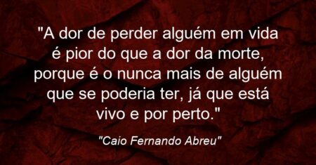 “A dor de perder alguém em vida é pior do que a dor da morte, porque é o nunca mais de alguém que se poderia ter, já que está vivo e por perto.”