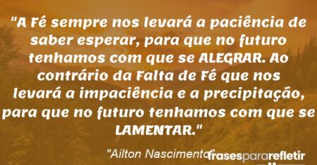 “A Fé sempre nos levará a paciência de saber esperar, para que no futuro tenhamos com que se ALEGRAR. Ao contrário da Falta de Fé que nos levará a impaciência e a precipitação, para que no futuro tenhamos com que se LAMENTAR.”