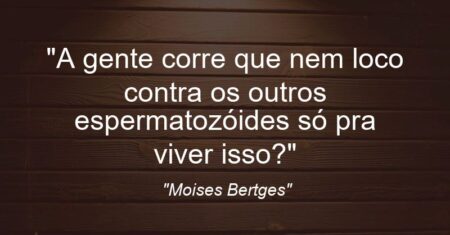 “A gente corre que nem loco contra os outros espermatozóides só pra viver isso?”