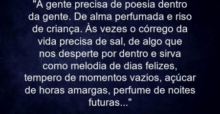 “A gente precisa de poesia dentro da gente. De alma perfumada e riso de criança. Às vezes o córrego da vida precisa de sal, de algo que nos desperte por dentro e sirva como melodia de dias felizes, tempero de momentos vazios, açúcar de horas amargas, perfume de noites futuras…”