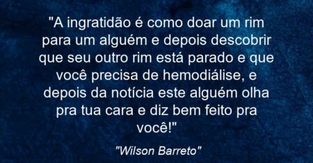 “A ingratidão é como doar um rim para um alguém e depois descobrir que seu outro rim está parado e que você precisa de hemodiálise, e depois da notícia este alguém olha pra tua cara e diz: bem feito pra você!”