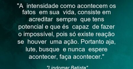“A intensidade como acontecem os fatos em sua vida, consiste em acreditar sempre que tens potencial e que és capaz de fazer o impossível, pois só existe reação se houver uma ação. Portanto aja, lute, busque e nunca espere acontecer, faça acontecer.”
