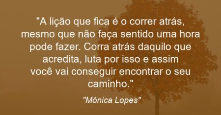 “A lição que fica é o correr atrás, mesmo que não faça sentido uma hora pode fazer. Corra atrás daquilo que acredita, luta por isso e assim você vai conseguir encontrar o seu caminho.”