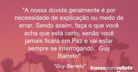 “A nossa dúvida geralmente é por necessidade de explicação ou medo de errar. Sendo assim, faça o que você acha que está certo, senão você jamais ficará em Paz e vai estar sempre se interrogando. ( Guy Barreto)”