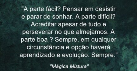 “A parte fácil? Pensar em desistir e parar de sonhar. A parte difícil? Acreditar apesar de tudo e perseverar no que almejamos. A parte boa ? Sempre, em qualquer circunstância e opção haverá aprendizado e evolução. Sempre.”