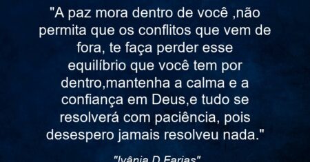 “A paz mora dentro de você ,não permita que os conflitos que vem de fora, te faça perder esse equilíbrio que você tem por dentro,mantenha a calma e a confiança em Deus,e tudo se resolverá com paciência, pois desespero jamais resolveu nada.”
