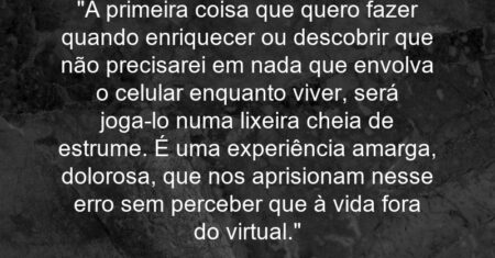 “A primeira coisa que quero fazer quando enriquecer ou descobrir que não precisarei em nada que envolva o celular enquanto viver, será joga-lo numa lixeira cheia de estrume. É uma experiência amarga, dolorosa, que nos aprisionam nesse erro sem perceber que à vida fora do virtual.”