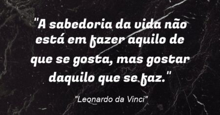 “A sabedoria da vida não está em fazer aquilo de que se gosta, mas gostar daquilo que se faz.”
