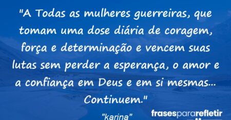 “A Todas as mulheres guerreiras, que tomam uma dose diária de coragem, força e determinação e vencem suas lutas sem perder a esperança, o amor e a confiança em Deus e em si mesmas… Continuem.”
