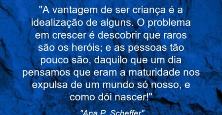 “A vantagem de ser criança é a idealização de alguns. O problema em crescer é descobrir que raros são os heróis; e as pessoas tão pouco são, daquilo que um dia pensamos que eram: a maturidade nos expulsa de um mundo só nosso, e como dói nascer!”