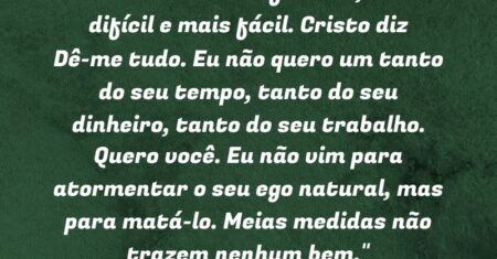 “A vida cristã é diferente, mais difícil e mais fácil. Cristo diz: “Dê-me tudo. Eu não quero um tanto do seu tempo, tanto do seu dinheiro, tanto do seu trabalho. Quero você. Eu não vim para atormentar o seu ego natural, mas para matá-lo. Meias medidas não trazem nenhum bem.”