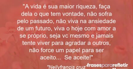 “A vida é sua maior riqueza, faça dela o que tem vontade, não sofra pelo passado, não viva na ansiedade de um futuro, viva o hoje com amor a se próprio, seja vc mesmo e jamais tente viver para agradar a outros, não force um papel para ser aceito… Se aceite!”