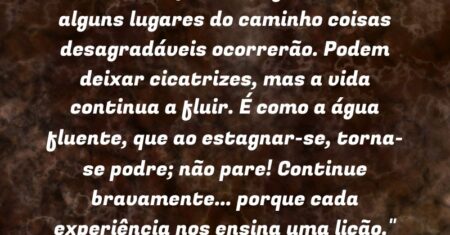 “A vida é um processo fluente e em alguns lugares do caminho coisas desagradáveis ocorrerão. Podem deixar cicatrizes, mas a vida continua a fluir. É como a água fluente, que ao estagnar-se, torna-se podre; não pare! Continue bravamente… porque cada experiência nos ensina uma lição.”