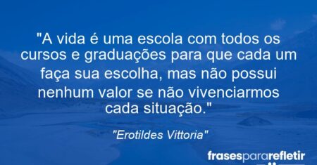 “A vida é uma escola com todos os cursos e graduações para que cada um faça sua escolha, mas não possui nenhum valor se não vivenciarmos cada situação.”