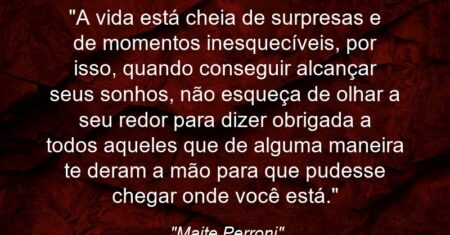 “A vida está cheia de surpresas e de momentos inesquecíveis, por isso, quando conseguir alcançar seus sonhos, não esqueça de olhar a seu redor para dizer obrigada a todos aqueles que de alguma maneira te deram a mão para que pudesse chegar onde você está.”