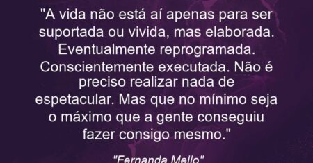 “A vida não está aí apenas para ser suportada ou vivida, mas elaborada. Eventualmente reprogramada. Conscientemente executada. Não é preciso realizar nada de espetacular. Mas que no mínimo seja o máximo que a gente conseguiu fazer consigo mesmo.”