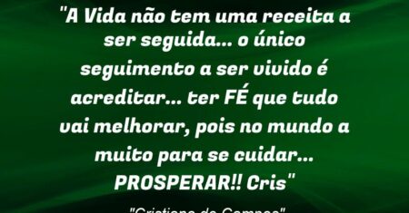 “A Vida não tem uma receita a ser seguida… o único seguimento a ser vivido é acreditar… ter FÉ que tudo vai melhorar, pois no mundo a muito para se cuidar… PROSPERAR!! ❤🙏(Cris)”