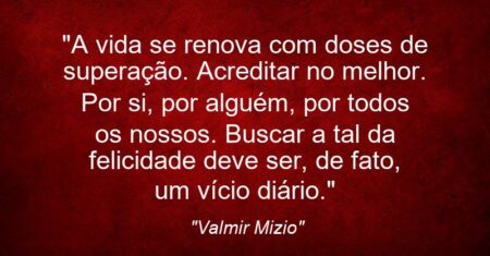 “A vida se renova com doses de superação. Acreditar no melhor. Por si, por alguém, por todos os nossos. Buscar a tal da felicidade deve ser, de fato, um vício diário.”