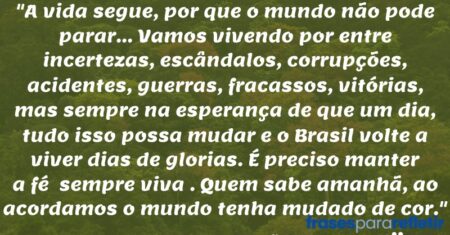 “A vida segue, por que o mundo não pode parar… Vamos vivendo por entre incertezas, escândalos, corrupções, acidentes, guerras, fracassos, vitórias, mas sempre na esperança de que um dia, tudo isso possa mudar e o Brasil volte a viver dias de glorias. É preciso manter a fé sempre viva . Quem sabe amanhã, ao acordamos o mundo tenha mudado de cor.”