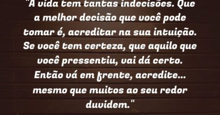 “A vida tem tantas indecisões. Que a melhor decisão que você pode tomar é, acreditar na sua intuição. Se você tem certeza, que aquilo que você pressentiu, vai dá certo. Então vá em frente, acredite… mesmo que muitos ao seu redor duvidem.”