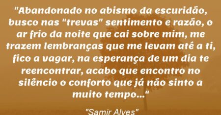 “Abandonado no abismo da escuridão, busco nas “trevas” sentimento e razão, o ar frio da noite que cai sobre mim, me trazem lembranças que me levam até a ti, fico a vagar, na esperança de um dia te reencontrar, acabo que encontro no silêncio o conforto que já não sinto a muito tempo…”