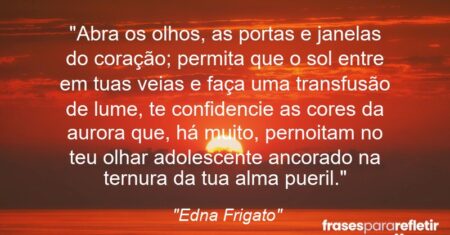 “Abra os olhos, as portas e janelas do coração; permita que o sol entre em tuas veias e faça uma transfusão de lume, te confidencie as cores da aurora que, há muito, pernoitam no teu olhar adolescente ancorado na ternura da tua alma pueril.”