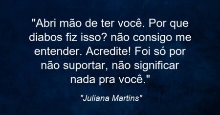 “Abri mão de ter você. Por que diabos fiz isso? não consigo me entender. Acredite! Foi só por não suportar, não significar nada pra você.”