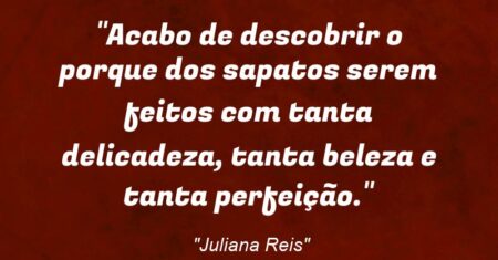 “Acabo de descobrir o porque dos sapatos serem feitos com tanta delicadeza, tanta beleza e tanta perfeição.”