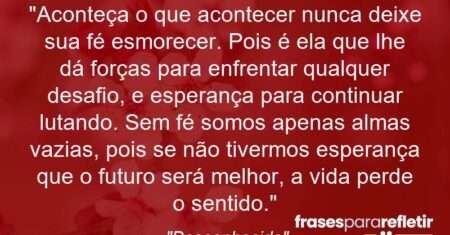 “Aconteça o que acontecer nunca deixe sua fé esmorecer. Pois é ela que lhe dá forças para enfrentar qualquer desafio, e esperança para continuar lutando. Sem fé somos apenas almas vazias, pois se não tivermos esperança que o futuro será melhor, a vida perde o sentido.”