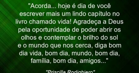 “Acorda… hoje é dia de você escrever mais um lindo capítulo no livro chamado vida! Agradeça a Deus pela oportunidade de poder abrir os olhos e contemplar o brilho do sol e o mundo que nos cerca, diga bom dia vida, bom dia, mundo, bom dia, família, bom dia, amigos…”