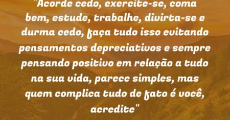 “Acorde cedo, exercite-se, coma bem, estude, trabalhe, divirta-se e durma cedo, faça tudo isso evitando pensamentos depreciativos e sempre pensando positivo em relação a tudo na sua vida, parece simples, mas quem complica tudo de fato é você, acredite”