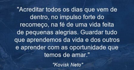 “Acreditar todos os dias que vem de dentro, no impulso forte do recomeço, na fé de uma vida feita de pequenas alegrias. Guardar tudo que aprendemos da vida e dos outros e aprender com as oportunidade que temos de amar.”