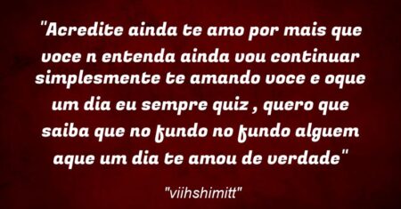 “Acredite ainda te amo por mais que voce n entenda ainda vou continuar simplesmente te amando voce e oque um dia eu sempre quiz , quero que saiba que no fundo no fundo alguem aque um dia te amou de verdade”