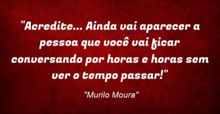 “Acredite… Ainda vai aparecer a pessoa que você vai ficar conversando por horas e horas sem ver o tempo passar!”