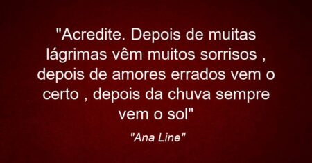 “Acredite. Depois de muitas lágrimas vêm muitos sorrisos , depois de amores errados vem o certo , depois da chuva sempre vem o sol…”