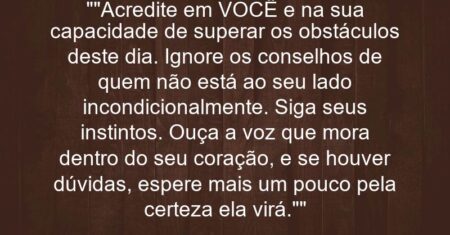 “”Acredite em VOCÊ e na sua capacidade de superar os obstáculos deste dia. Ignore os conselhos de quem não está ao seu lado incondicionalmente. Siga seus instintos. Ouça a voz que mora dentro do seu coração, e se houver dúvidas, espere mais um pouco pela certeza (ela virá).””