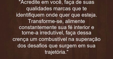 “Acredite em você, faça de suas qualidades marcas que te identifiquem onde quer que esteja. Transforme-se, alimente constantemente sua fé interior e torne-a irredutível, faça dessa crença um combustível na superação dos desafios que surgem em sua trajetória.”
