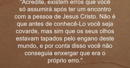 “Acredite, existem erros que você só assumirá após ter um encontro com a pessoa de Jesus Cristo. Não é que antes de conhecê-Lo você seja covarde, mas sim que os seus olhos estavam tapados pelo engano deste mundo, e por conta disso você não conseguia enxergar que era o próprio erro.”