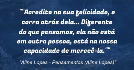 “”Acredite na sua felicidade, e corra atrás dela… Diferente do que pensamos, ela não está em outra pessoa, está na nossa capacidade de merecê-la.””