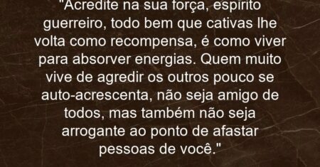 “Acredite na sua força, espirito guerreiro, todo bem que cativas lhe volta como recompensa, é como viver para absorver energias. Quem muito vive de agredir os outros pouco se auto-acrescenta, não seja amigo de todos, mas também não seja arrogante ao ponto de afastar pessoas de você.”