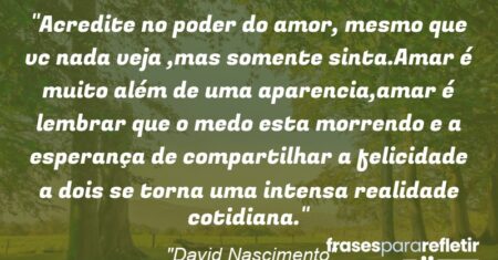“Acredite no poder do amor, mesmo que vc nada veja ,mas somente sinta.Amar é muito além de uma aparencia,amar é lembrar que o medo esta morrendo e a esperança de compartilhar a felicidade a dois se torna uma intensa realidade cotidiana.”