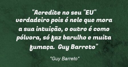 “Acredite no seu “EU” verdadeiro pois é nele que mora a sua intuição, o outro é como pólvora, só faz barulho e muita fumaça. ( Guy Barreto)”