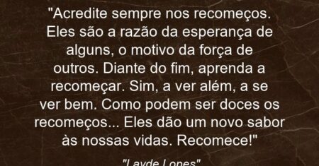 “Acredite sempre nos recomeços. Eles são a razão da esperança de alguns, o motivo da força de outros. Diante do fim, aprenda a recomeçar. Sim, a ver além, a se ver bem. Como podem ser doces os recomeços… Eles dão um novo sabor às nossas vidas. Recomece!”