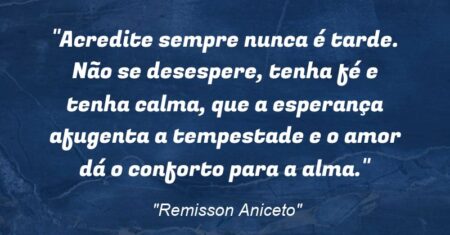“Acredite sempre: nunca é tarde. Não se desespere, tenha fé e tenha calma, que a esperança afugenta a tempestade e o amor dá o conforto para a alma.”