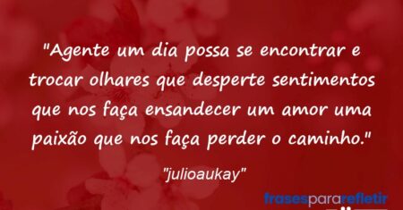 “Agente um dia possa se encontrar e trocar olhares que desperte sentimentos que nos faça ensandecer um amor uma paixão que nos faça perder o caminho.”